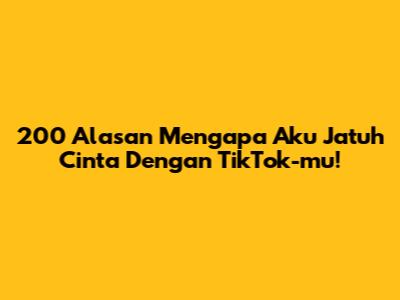 200 Alasan Mengapa Aku Jatuh Cinta Dengan TikTok-mu!