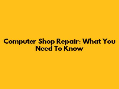 Computer Shop Repair: What You Need To Know