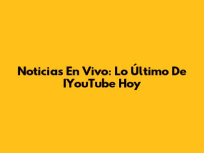 Noticias En Vivo: Lo Último De IYouTube Hoy