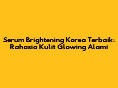 Serum Brightening Korea Terbaik: Rahasia Kulit Glowing Alami