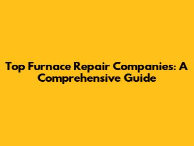Top Furnace Repair Companies: A Comprehensive Guide